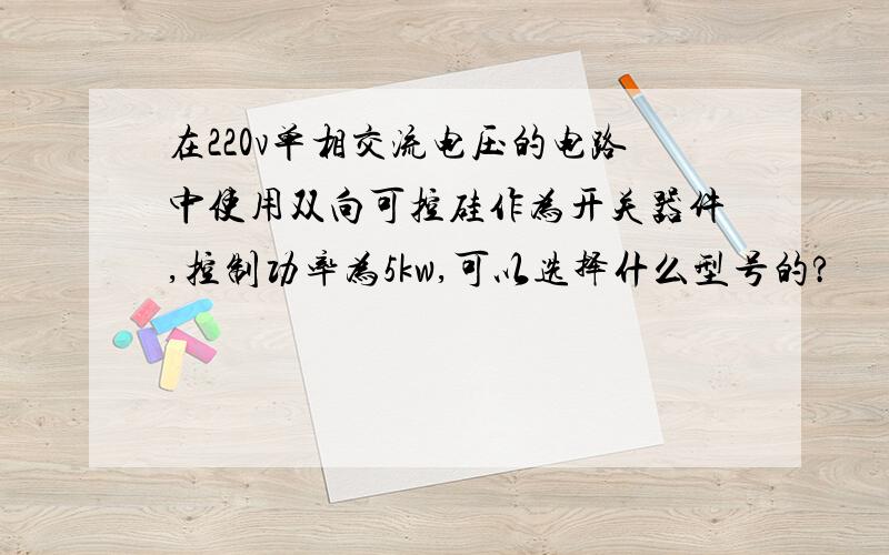 在220v单相交流电压的电路中使用双向可控硅作为开关器件,控制功率为5kw,可以选择什么型号的?