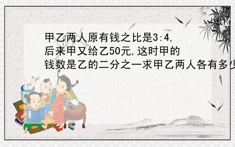 甲乙两人原有钱之比是3:4,后来甲又给乙50元,这时甲的钱数是乙的二分之一求甲乙两人各有多少钱?