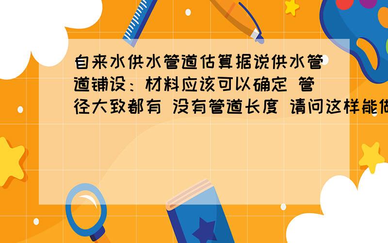 自来水供水管道估算据说供水管道铺设：材料应该可以确定 管径大致都有 没有管道长度 请问这样能做出一个靠谱的估算么?