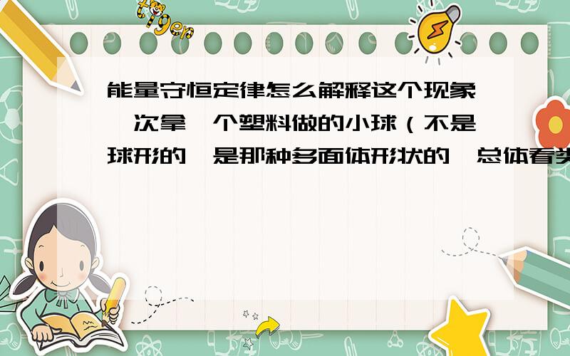 能量守恒定律怎么解释这个现象一次拿一个塑料做的小球（不是球形的,是那种多面体形状的,总体看类似于椭球的）从手上扔到地面,有时发现第二次弹起的高度大于第一次,这是为什么,感觉