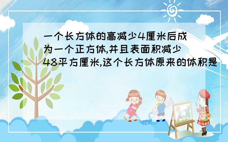 一个长方体的高减少4厘米后成为一个正方体,并且表面积减少48平方厘米,这个长方体原来的体积是（ ）.