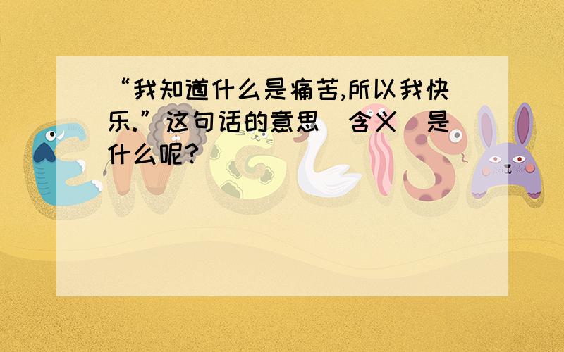 “我知道什么是痛苦,所以我快乐.”这句话的意思（含义）是什么呢?