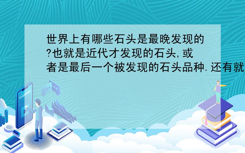 世界上有哪些石头是最晚发现的?也就是近代才发现的石头,或者是最后一个被发现的石头品种.还有就是,为什么世界上古老的石头这么少?【请给出仔细的原因.】不是仅限于中国的。世界各地