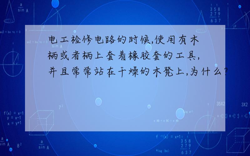 电工检修电路的时候,使用有木柄或者柄上套着橡胶套的工具,并且常常站在干燥的木凳上,为什么?