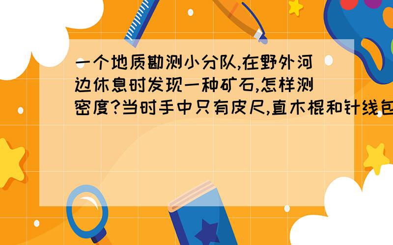 一个地质勘测小分队,在野外河边休息时发现一种矿石,怎样测密度?当时手中只有皮尺,直木棍和针线包中缝衣服用的针和细线,要怎样才能测密度?设计一个方案,并推导出计算的表达式.