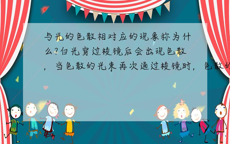 与光的色散相对应的现象称为什么?白光穿过棱镜后会出现色散，当色散的光束再次通过棱镜时，色散的光束会恢复成白光，请问这是什么现象？（后者是什么现象？色聚？）