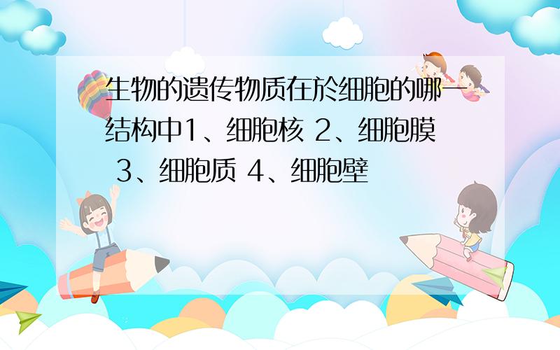 生物的遗传物质在於细胞的哪一结构中1、细胞核 2、细胞膜 3、细胞质 4、细胞壁