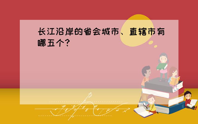 长江沿岸的省会城市、直辖市有哪五个?