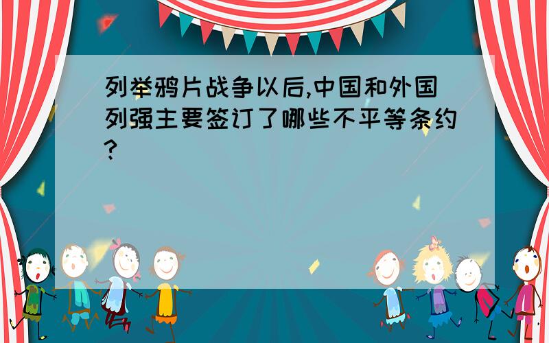 列举鸦片战争以后,中国和外国列强主要签订了哪些不平等条约?