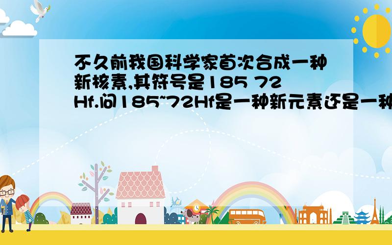 不久前我国科学家首次合成一种新核素,其符号是185 72Hf.问185~72Hf是一种新元素还是一种新原子?为什么?PS:185~72指质量数185,质子数72