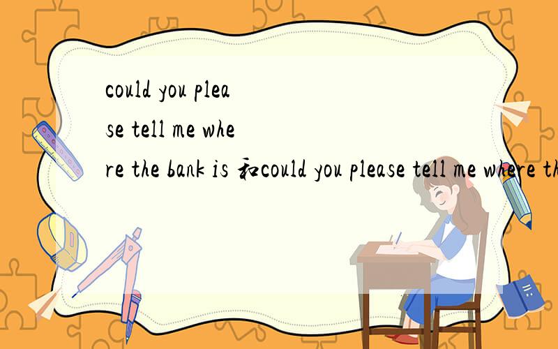 could you please tell me where the bank is 和could you please tell me where there is the bank?的区别