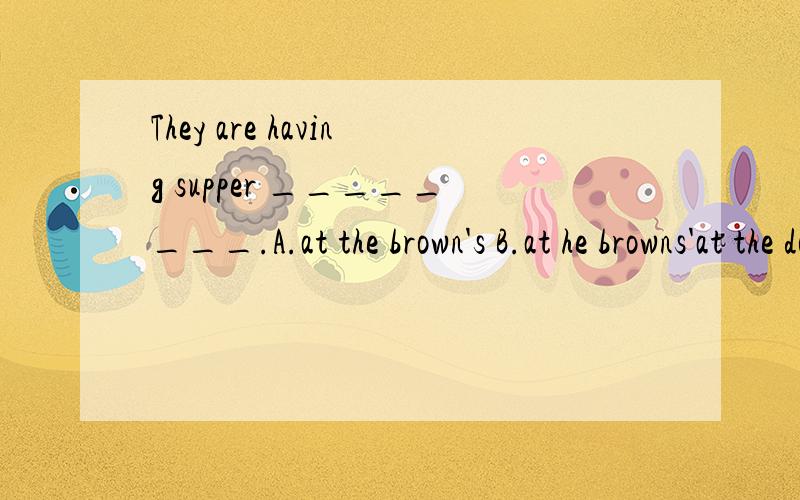 They are having supper ________.A.at the brown's B.at he browns'at the doctor's在诊所。在我叔叔家：at my uncle's.为什么要用at the browns'