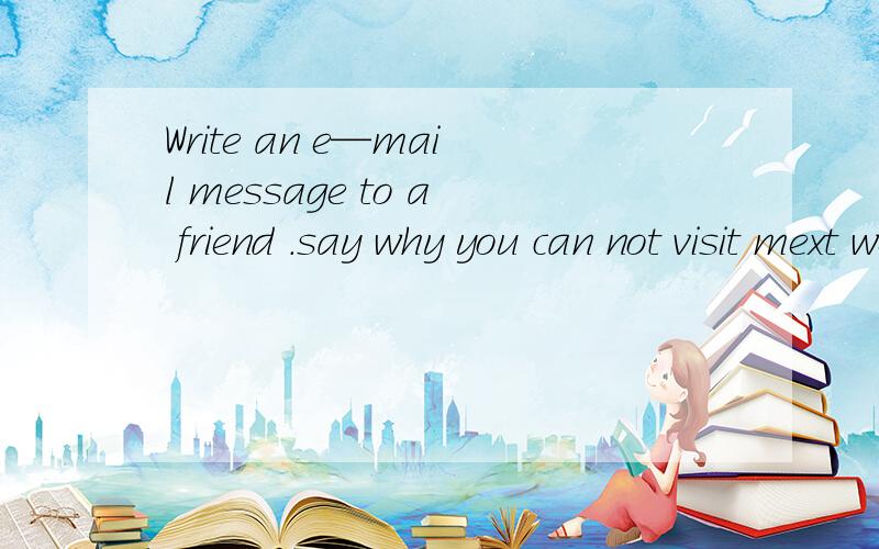 Write an e—mail message to a friend .say why you can not visit mext week什