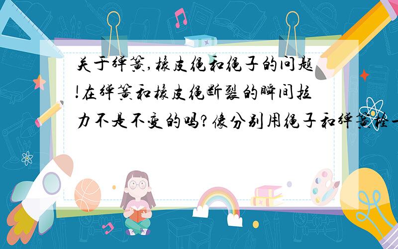 关于弹簧,橡皮绳和绳子的问题!在弹簧和橡皮绳断裂的瞬间拉力不是不变的吗?像分别用绳子和弹簧栓一重物与木杆上,剪断的瞬间弹簧对它的拉力不是不变的吗?这里有一道题有点无法理解：