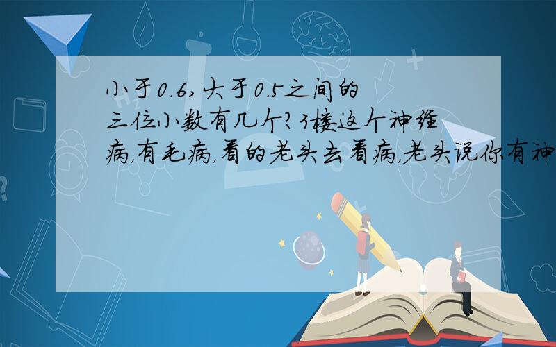 小于0.6,大于0.5之间的三位小数有几个?3楼这个神经病，有毛病，看的老头去看病，老头说你有神经病！应该是99个吧？