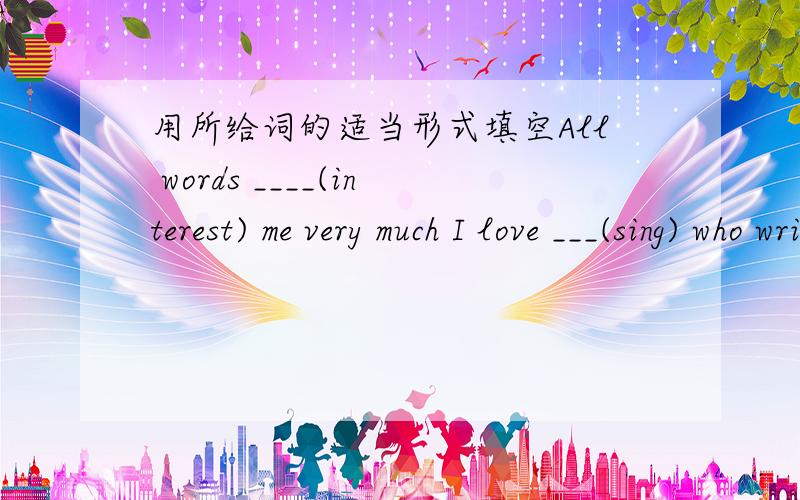 用所给词的适当形式填空All words ____(interest) me very much I love ___(sing) who write their own music