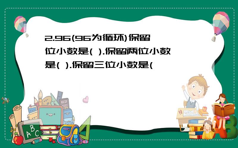 2.96(96为循环)保留一位小数是( ).保留两位小数是( ).保留三位小数是(