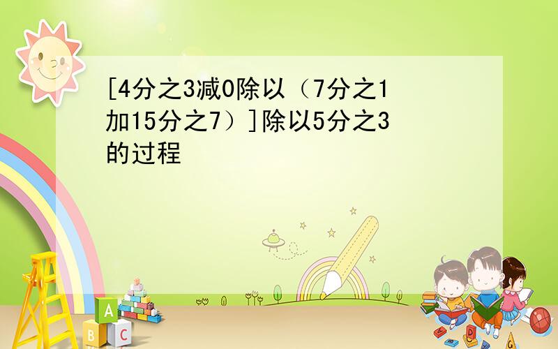 [4分之3减0除以（7分之1加15分之7）]除以5分之3的过程