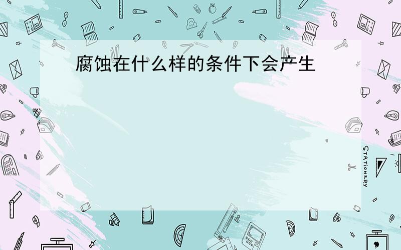 腐蚀在什么样的条件下会产生