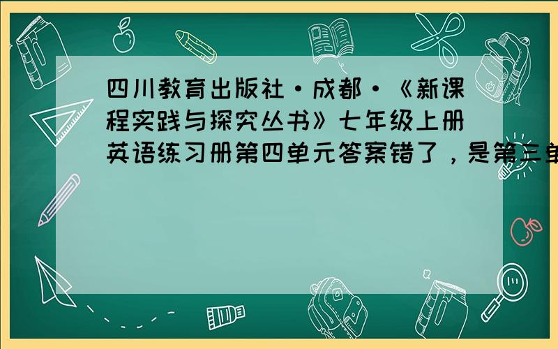 四川教育出版社·成都·《新课程实践与探究丛书》七年级上册英语练习册第四单元答案错了，是第三单元