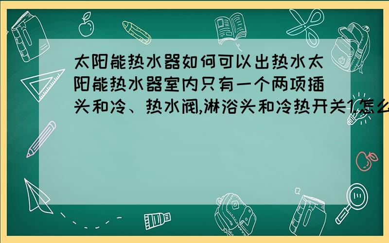 太阳能热水器如何可以出热水太阳能热水器室内只有一个两项插头和冷、热水阀,淋浴头和冷热开关1.怎么知道水箱里有没有水2.3.开热水阀门还是出凉水,但关上就不出水是什么原因4.唯一的一