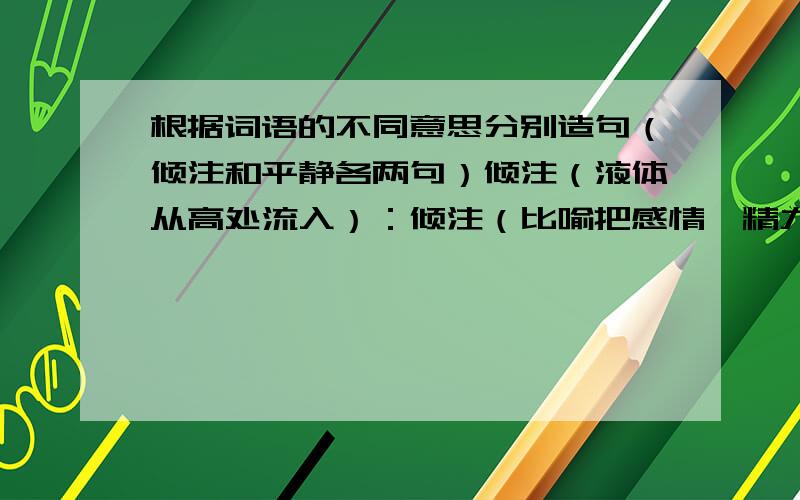 根据词语的不同意思分别造句（倾注和平静各两句）倾注（液体从高处流入）：倾注（比喻把感情、精力等都集中在一起）：平静（心情没有不安或动荡）：平静（环境没有不安或动荡）：