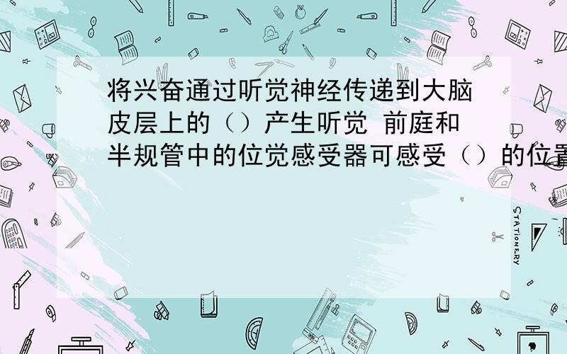 将兴奋通过听觉神经传递到大脑皮层上的（）产生听觉 前庭和半规管中的位觉感受器可感受（）的位置变动.外耳的功能是（）并将（）传入耳中,中耳中的（）随之振动,并通过（）将振动传