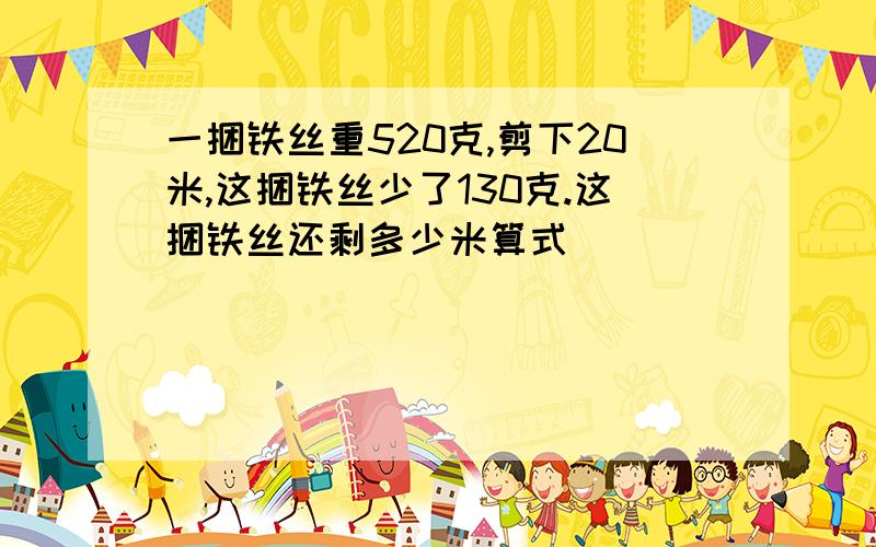 一捆铁丝重520克,剪下20米,这捆铁丝少了130克.这捆铁丝还剩多少米算式