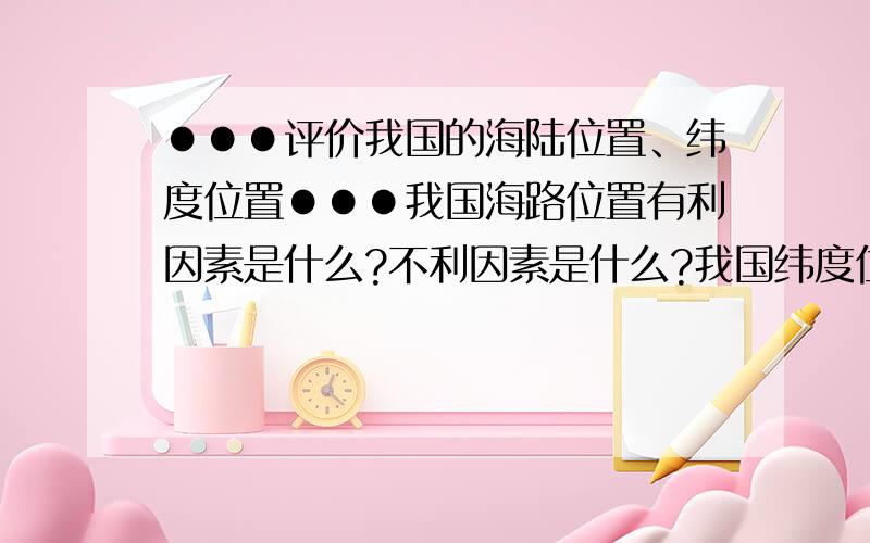 ●●●评价我国的海陆位置、纬度位置●●●我国海路位置有利因素是什么?不利因素是什么?我国纬度位置有利因素是什么?不利因素是什么?