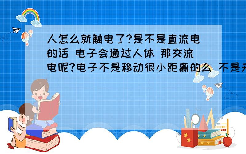 人怎么就触电了?是不是直流电的话 电子会通过人体 那交流电呢?电子不是移动很小距离的么 不是来回振荡的么 人体内也有电子?怎么就触电了呢?有点搞不清啊 能简单说说么