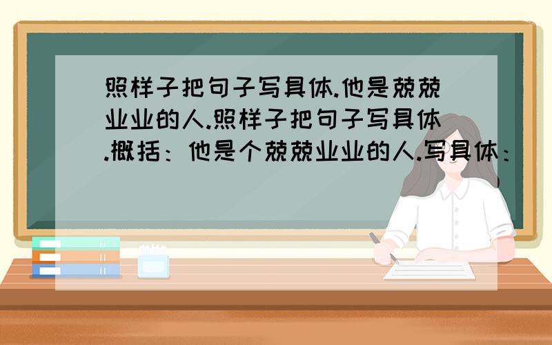 照样子把句子写具体.他是兢兢业业的人.照样子把句子写具体.概括：他是个兢兢业业的人.写具体：