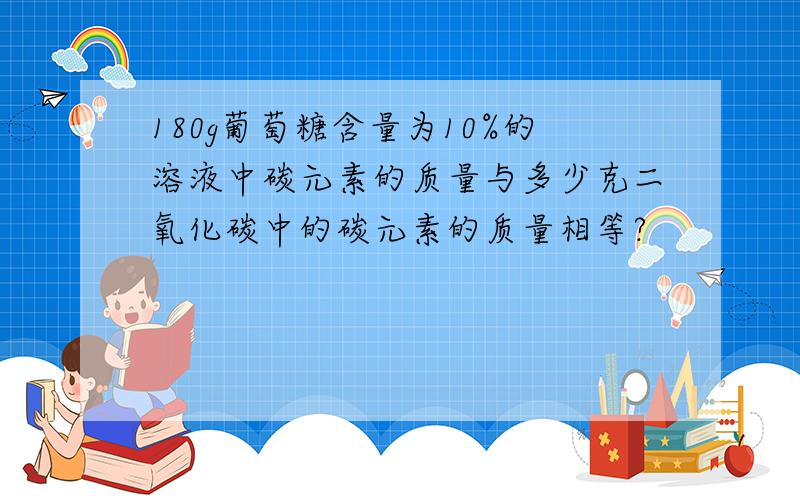 180g葡萄糖含量为10%的溶液中碳元素的质量与多少克二氧化碳中的碳元素的质量相等?