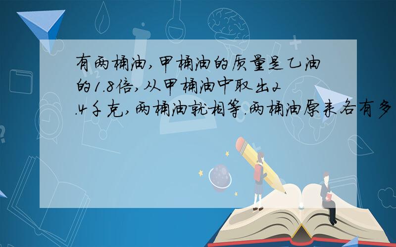 有两桶油,甲桶油的质量是乙油的1.8倍,从甲桶油中取出2.4千克,两桶油就相等.两桶油原来各有多少千克?列方程要五年级水平的,别写的太深奥.可以的话把怎么写理由写书来