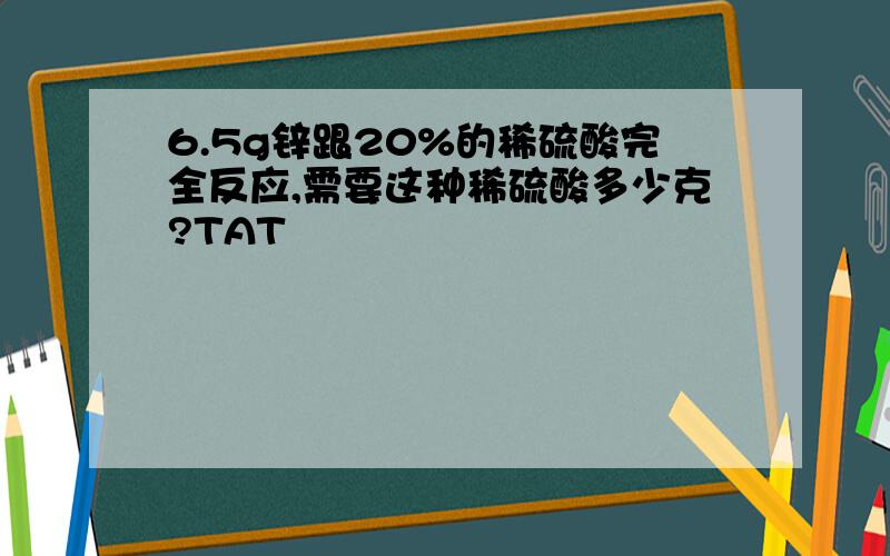 6.5g锌跟20%的稀硫酸完全反应,需要这种稀硫酸多少克?TAT