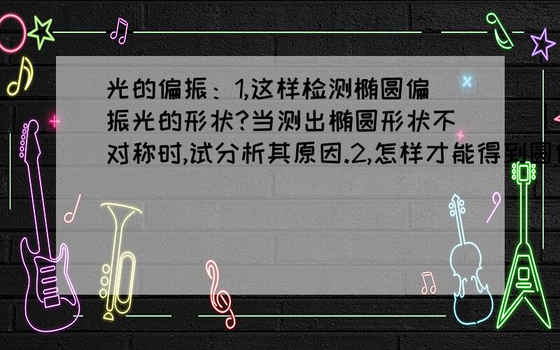 光的偏振：1,这样检测椭圆偏振光的形状?当测出椭圆形状不对称时,试分析其原因.2,怎样才能得到圆偏振3,玻片的作用是什么?四分之一玻片和二分之一玻片有什么不同?