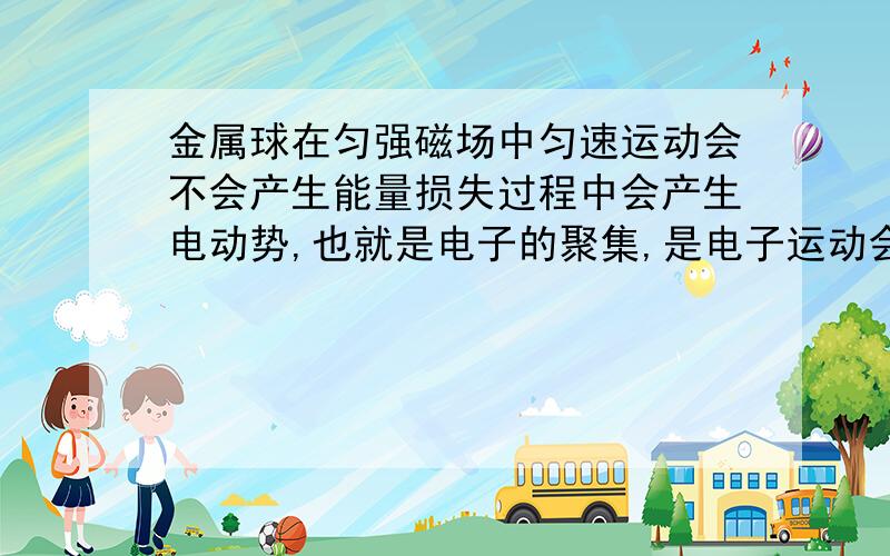 金属球在匀强磁场中匀速运动会不会产生能量损失过程中会产生电动势,也就是电子的聚集,是电子运动会产生能量损失吗,金属球的速度会变小吗