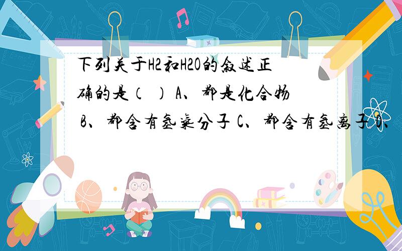 下列关于H2和H2O的叙述正确的是（ ） A、都是化合物 B、都含有氢气分子 C、都含有氢离子 D、都含有氢元下列关于H2和H2O的叙述正确的是（ ）A、都是化合物 B、都含有氢气分子 C、都含有氢离