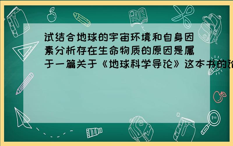 试结合地球的宇宙环境和自身因素分析存在生命物质的原因是属于一篇关于《地球科学导论》这本书的论文,最主要的是地球上的生命起源、以及生物圈的形成和发展.