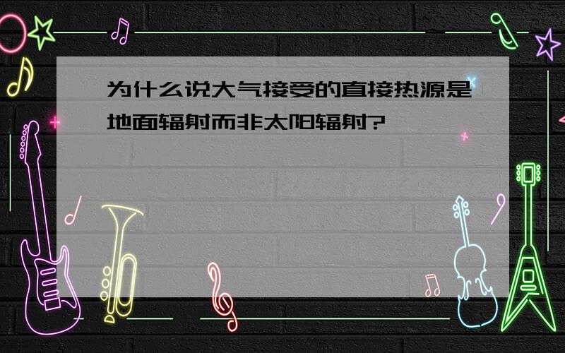 为什么说大气接受的直接热源是地面辐射而非太阳辐射?