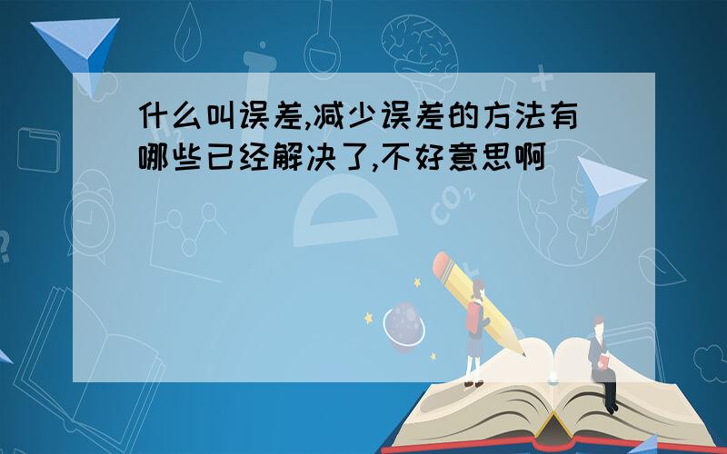 什么叫误差,减少误差的方法有哪些已经解决了,不好意思啊