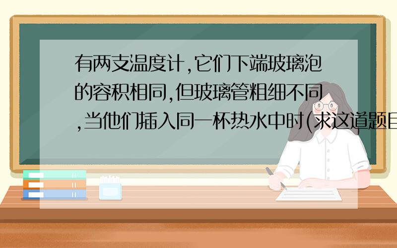 有两支温度计,它们下端玻璃泡的容积相同,但玻璃管粗细不同,当他们插入同一杯热水中时(求这道题目的解析）A．上升高度一样,示数相同 B．内径细的升得高,示数亦大 C. 内径粗的升得高,示