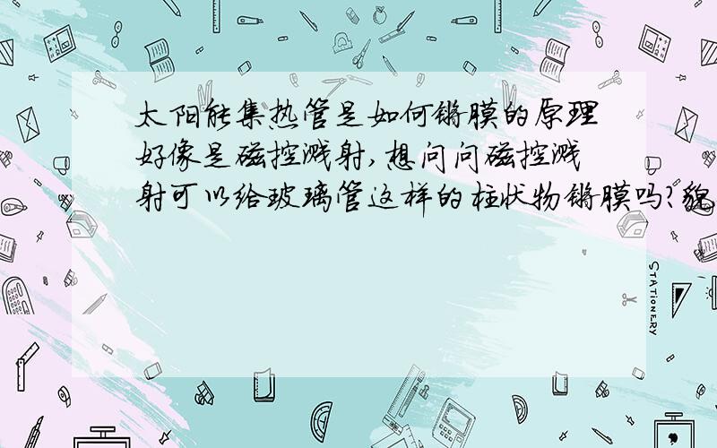 太阳能集热管是如何镀膜的原理好像是磁控溅射,想问问磁控溅射可以给玻璃管这样的柱状物镀膜吗?貌似一般是平板基片的.镀模是如何实现的呢?