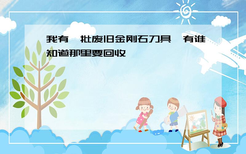 我有一批废旧金刚石刀具,有谁知道那里要回收,