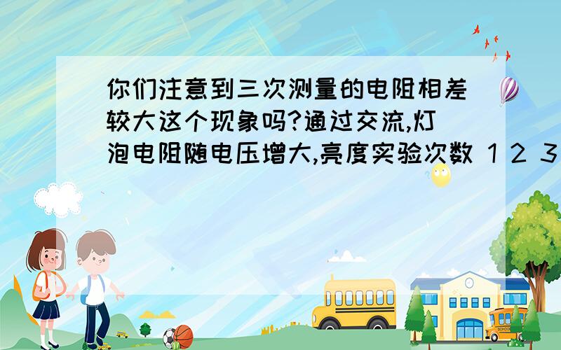 你们注意到三次测量的电阻相差较大这个现象吗?通过交流,灯泡电阻随电压增大,亮度实验次数 1 2 3 电压／V 1.00 1.70 2.50电流／A 0.14 0.22 0.3 电阻／Ω 7.l 7.7 8.3 老师看了该小组的记录,提示说：你