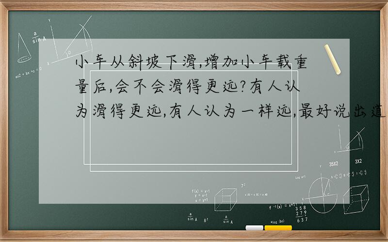 小车从斜坡下滑,增加小车载重量后,会不会滑得更远?有人认为滑得更远,有人认为一样远,最好说出道理来.请注意:这里说的是有轮子的,不是滑动摩擦,是滚动摩擦,我让这道题难倒了,大学都白