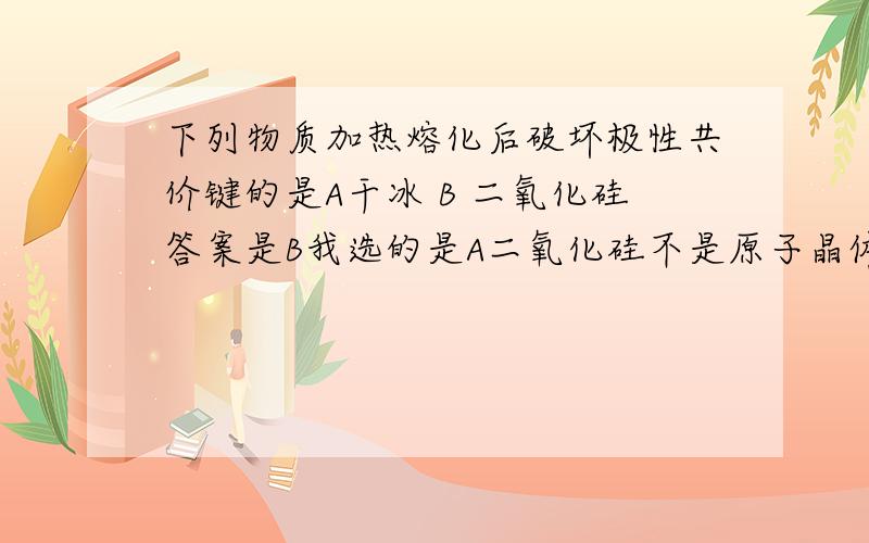 下列物质加热熔化后破坏极性共价键的是A干冰 B 二氧化硅答案是B我选的是A二氧化硅不是原子晶体吗?还有干冰好像是非极性的额.,