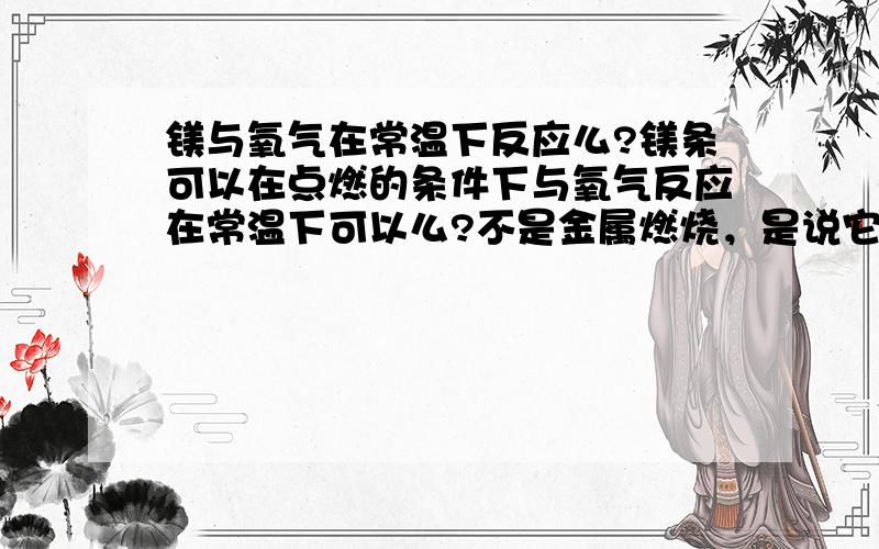 镁与氧气在常温下反应么?镁条可以在点燃的条件下与氧气反应在常温下可以么?不是金属燃烧，是说它们常温发生氧化反应