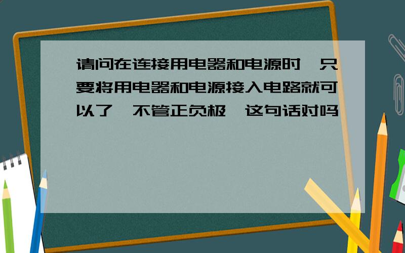 请问在连接用电器和电源时,只要将用电器和电源接入电路就可以了,不管正负极,这句话对吗