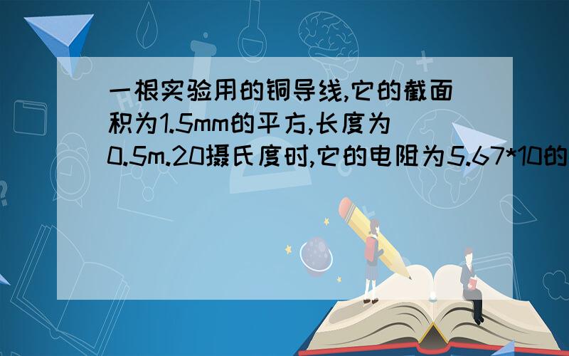 一根实验用的铜导线,它的截面积为1.5mm的平方,长度为0.5m.20摄氏度时,它的电阻为5.67*10的-3欧；50...一根实验用的铜导线,它的截面积为1.5mm的平方,长度为0.5m.20摄氏度时,它的电阻为5.67*10的-3欧