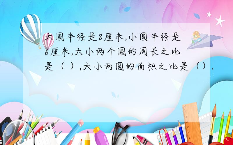 大圆半径是8厘米,小圆半径是6厘米,大小两个圆的周长之比是（ ）,大小两圆的面积之比是（）.